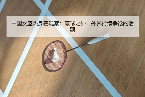 中国女篮热身赛观察：赢球之外，外界持续争论的话题